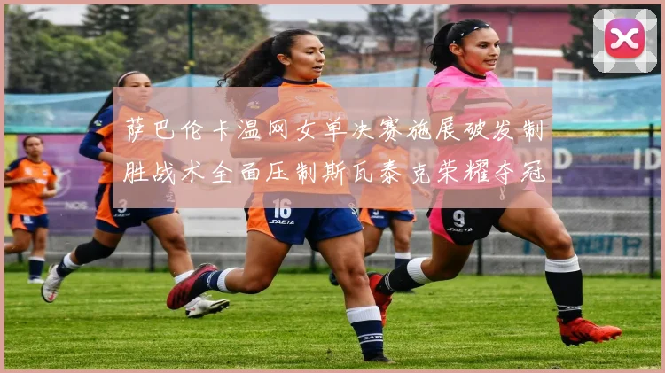 萨巴伦卡温网女单决赛施展破发制胜战术全面压制斯瓦泰克荣耀夺冠