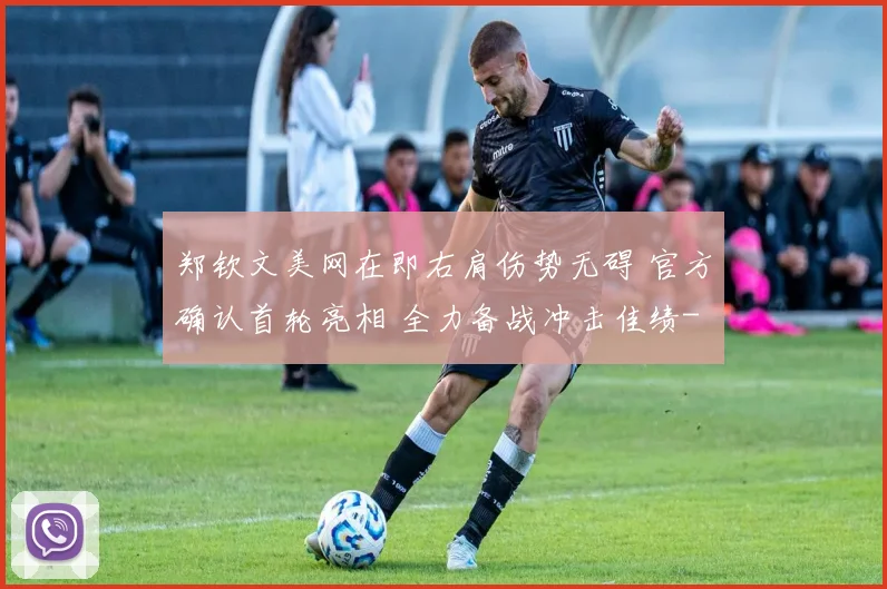 郑钦文美网在即右肩伤势无碍 官方确认首轮亮相 全力备战冲击佳绩