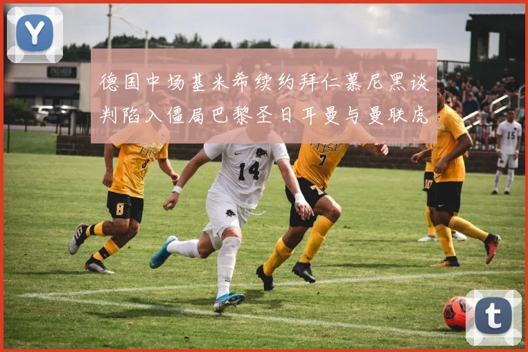 德国中场基米希续约拜仁慕尼黑谈判陷入僵局巴黎圣日耳曼与曼联虎视眈眈争夺战一触即发