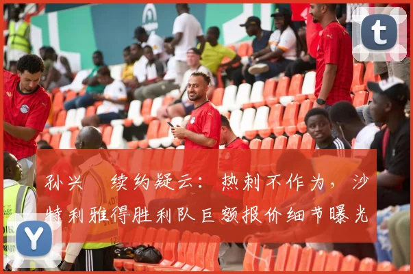 孙兴慜续约疑云：热刺不作为，沙特利雅得胜利队巨额报价细节曝光，转会费、年薪及奖金全解