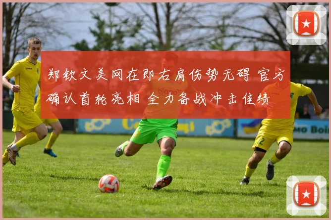 郑钦文美网在即右肩伤势无碍 官方确认首轮亮相 全力备战冲击佳绩