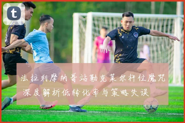 法拉利摩纳哥站勒克莱尔杆位魔咒 深度解析低转化率与策略失误