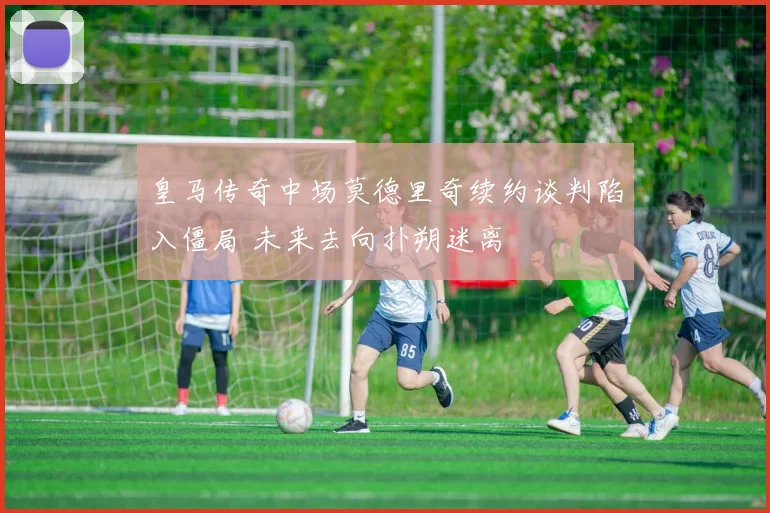 皇马传奇中场莫德里奇续约谈判陷入僵局 未来去向扑朔迷离