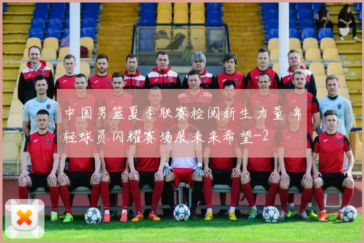 中国男篮夏季联赛检阅新生力量 年轻球员闪耀赛场展未来希望