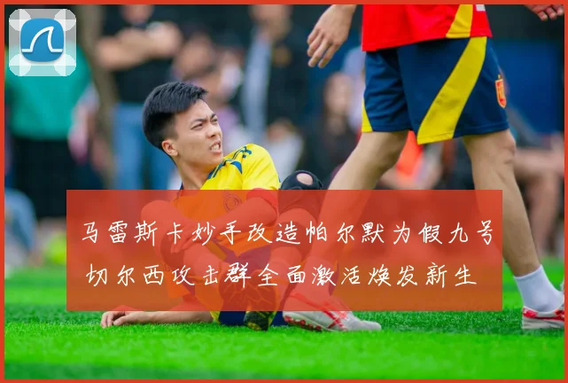 马雷斯卡妙手改造帕尔默为假九号 切尔西攻击群全面激活焕发新生
