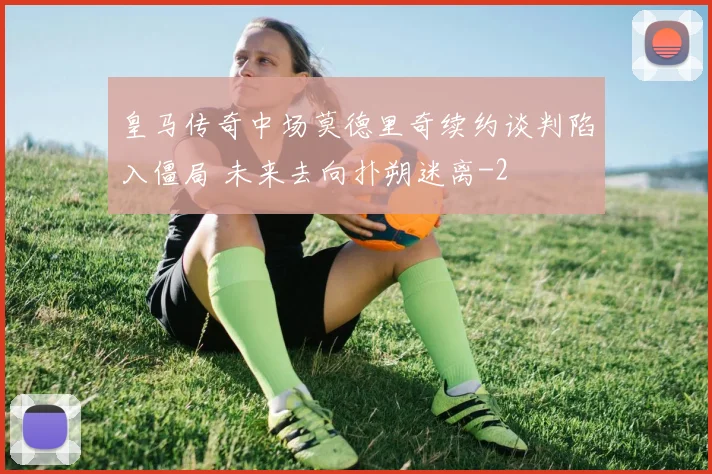 皇马传奇中场莫德里奇续约谈判陷入僵局 未来去向扑朔迷离