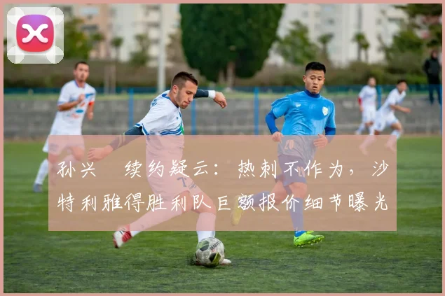孙兴慜续约疑云：热刺不作为，沙特利雅得胜利队巨额报价细节曝光，转会费、年薪及奖金全解
