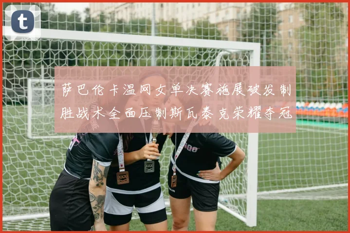 萨巴伦卡温网女单决赛施展破发制胜战术全面压制斯瓦泰克荣耀夺冠