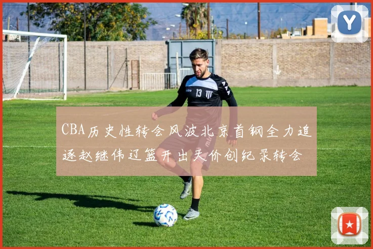 CBA历史性转会风波北京首钢全力追逐赵继伟辽篮开出天价创纪录转会费