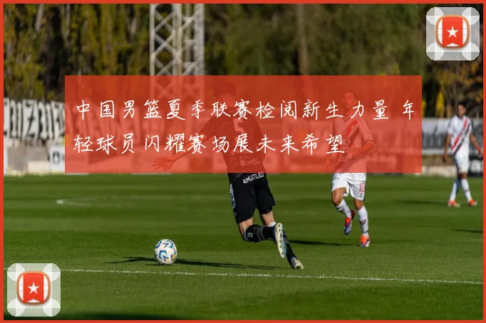 中国男篮夏季联赛检阅新生力量 年轻球员闪耀赛场展未来希望